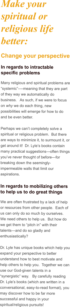 Make your spiritual or religious life better: Change your perspective In regards to intractable specific problems Many religious and spiritual problems are systemic----meaning that they are part of they way we automatically do business.   As such, if we were to focus on why we do each thing, new possibilities will emerge for how to do and be even better.  Perhaps we cant completely solve a spiritual or religious problem.  But there are ways to minimize it, to surmount it, or get around it!  Dr. Lyles books contain many practical suggestions---often things youve never thought of before---for breaking down the seemingly-impermeable walls that limit our aspirations.  In regards to mobilizing others to help us to do great things We are often frustrated by a lack of help or resources from other people.  Each of us can only do so much by ourselves.  We need others to help us.  But how do we get them to pitch in with their talents---and do so gladly and enthusiastically?  Dr. Lyle has unique books which help you expand your perspective to better understand how to best motivate and help others to help you.  Together we can use our God-given talents in a synergistic way.   By carefully reading Dr. Lyles books (which are written in a conversational, easy-to-read format), you may discover how to be far more successful and happy in your spiritual/religious pursuits!